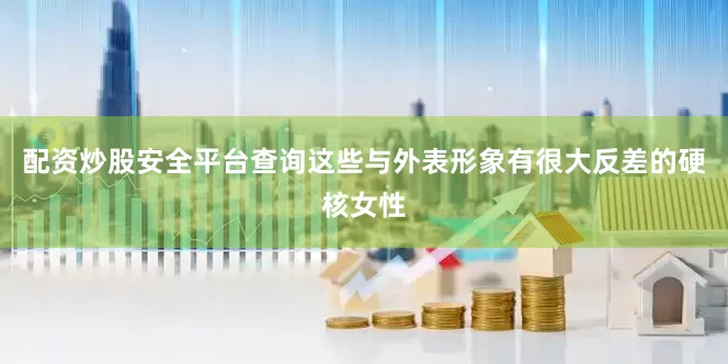 配资炒股安全平台查询这些与外表形象有很大反差的硬核女性