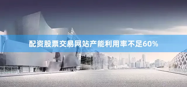 配资股票交易网站产能利用率不足60%