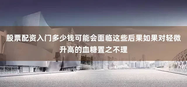 股票配资入门多少钱可能会面临这些后果如果对轻微升高的血糖置之不理
